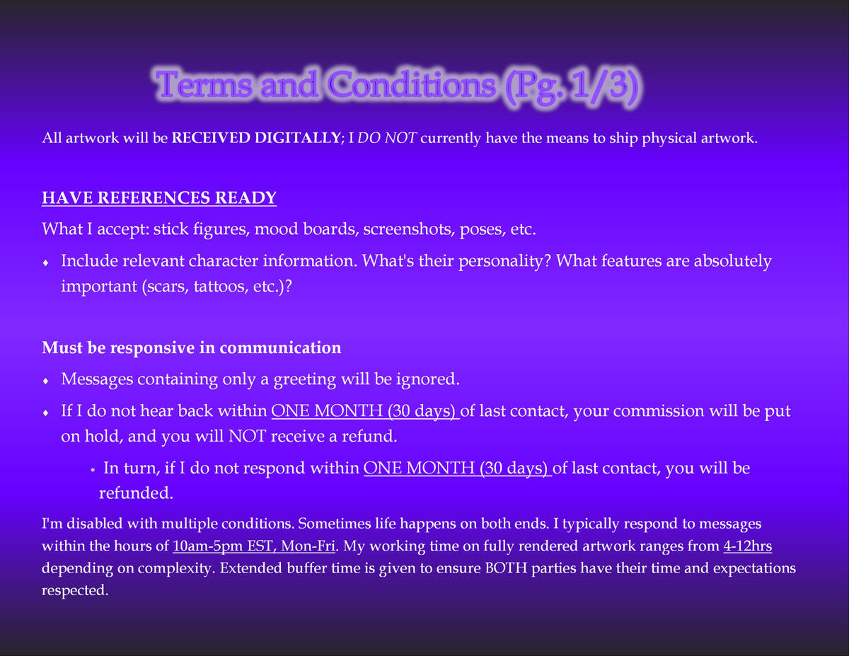 Terms and Conditions Page 1 of 3 All artwork will be RECEIVED DIGITALLY; I DO NOT currently have the means to ship physical artwork. HAVE REFERENCES READY What I accept: stick figures, mood boards, screenshots, poses, etc. Include relevant character information. What's their personality?