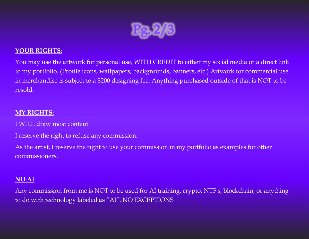 Terms and Conditions Page 2 of 3 YOUR RIGHTS: You may use the artwork for personal use, WITH CREDIT to either my social media or a direct link to my portfolio. (Profile icons, wallpapers, backgrounds, banners, etc.) Artwork for commercial use in merchandise is subject to a $200 designing