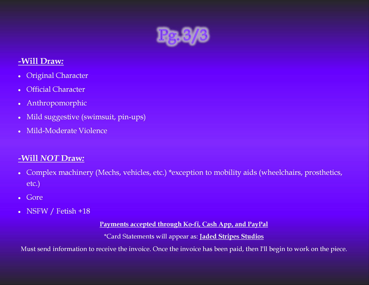 Terms and Conditions Page 3 of 3 Will Draw: Original Character Official Character Anthropomorphic Mild suggestive (swimsuit, pin-ups) Mild-Moderate Violence Will NOT Draw: Complex machinery (Mechs, vehicles, etc.) *exception to mobility aids (wheelchairs, prosthetics, etc.) Gore NSFW / F